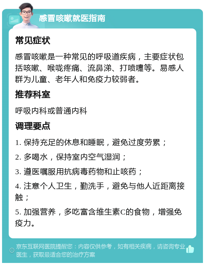 感冒咳嗽就医指南 常见症状 感冒咳嗽是一种常见的呼吸道疾病，主要症状包括咳嗽、喉咙疼痛、流鼻涕、打喷嚏等。易感人群为儿童、老年人和免疫力较弱者。 推荐科室 呼吸内科或普通内科 调理要点 1. 保持充足的休息和睡眠，避免过度劳累； 2. 多喝水，保持室内空气湿润； 3. 遵医嘱服用抗病毒药物和止咳药； 4. 注意个人卫生，勤洗手，避免与他人近距离接触； 5. 加强营养，多吃富含维生素C的食物，增强免疫力。