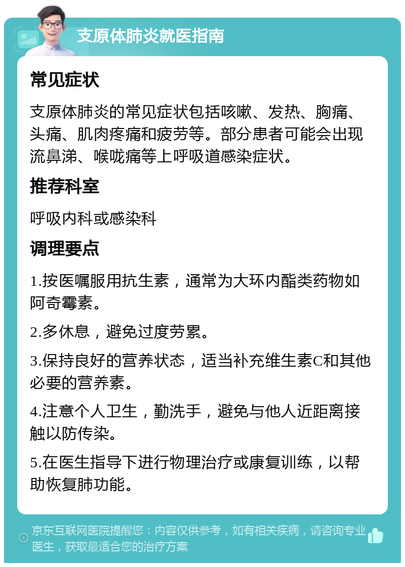 支原体肺炎就医指南 常见症状 支原体肺炎的常见症状包括咳嗽、发热、胸痛、头痛、肌肉疼痛和疲劳等。部分患者可能会出现流鼻涕、喉咙痛等上呼吸道感染症状。 推荐科室 呼吸内科或感染科 调理要点 1.按医嘱服用抗生素，通常为大环内酯类药物如阿奇霉素。 2.多休息，避免过度劳累。 3.保持良好的营养状态，适当补充维生素C和其他必要的营养素。 4.注意个人卫生，勤洗手，避免与他人近距离接触以防传染。 5.在医生指导下进行物理治疗或康复训练，以帮助恢复肺功能。