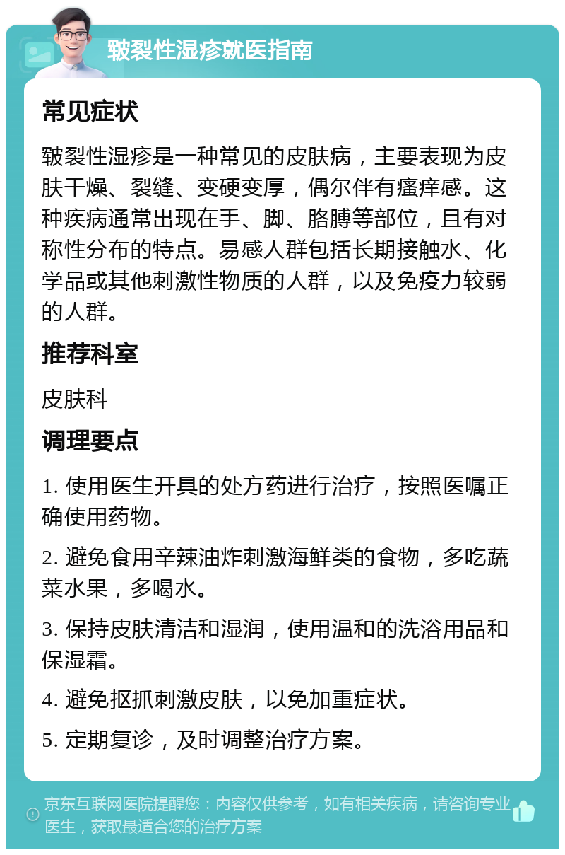 皲裂性湿疹就医指南 常见症状 皲裂性湿疹是一种常见的皮肤病，主要表现为皮肤干燥、裂缝、变硬变厚，偶尔伴有瘙痒感。这种疾病通常出现在手、脚、胳膊等部位，且有对称性分布的特点。易感人群包括长期接触水、化学品或其他刺激性物质的人群，以及免疫力较弱的人群。 推荐科室 皮肤科 调理要点 1. 使用医生开具的处方药进行治疗，按照医嘱正确使用药物。 2. 避免食用辛辣油炸刺激海鲜类的食物，多吃蔬菜水果，多喝水。 3. 保持皮肤清洁和湿润，使用温和的洗浴用品和保湿霜。 4. 避免抠抓刺激皮肤，以免加重症状。 5. 定期复诊，及时调整治疗方案。