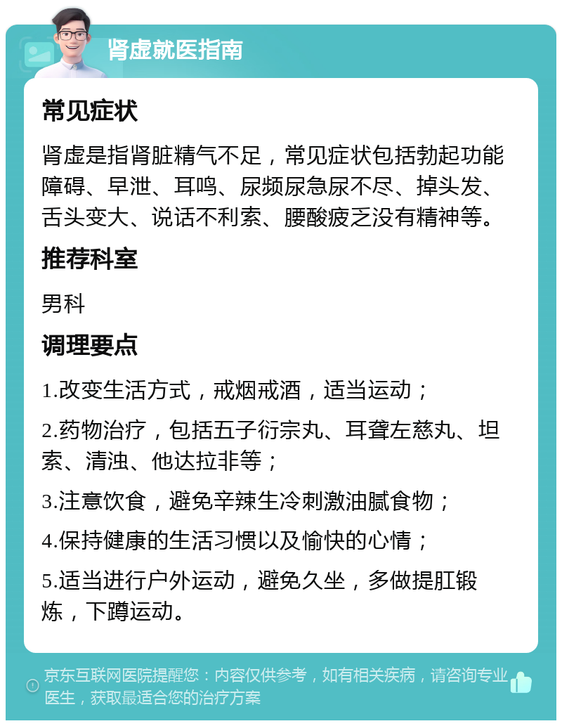 肾虚就医指南 常见症状 肾虚是指肾脏精气不足，常见症状包括勃起功能障碍、早泄、耳鸣、尿频尿急尿不尽、掉头发、舌头变大、说话不利索、腰酸疲乏没有精神等。 推荐科室 男科 调理要点 1.改变生活方式，戒烟戒酒，适当运动； 2.药物治疗，包括五子衍宗丸、耳聋左慈丸、坦索、清浊、他达拉非等； 3.注意饮食，避免辛辣生冷刺激油腻食物； 4.保持健康的生活习惯以及愉快的心情； 5.适当进行户外运动，避免久坐，多做提肛锻炼，下蹲运动。