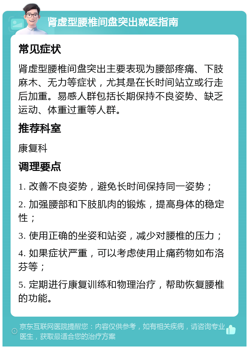 肾虚型腰椎间盘突出就医指南 常见症状 肾虚型腰椎间盘突出主要表现为腰部疼痛、下肢麻木、无力等症状，尤其是在长时间站立或行走后加重。易感人群包括长期保持不良姿势、缺乏运动、体重过重等人群。 推荐科室 康复科 调理要点 1. 改善不良姿势，避免长时间保持同一姿势； 2. 加强腰部和下肢肌肉的锻炼，提高身体的稳定性； 3. 使用正确的坐姿和站姿，减少对腰椎的压力； 4. 如果症状严重，可以考虑使用止痛药物如布洛芬等； 5. 定期进行康复训练和物理治疗，帮助恢复腰椎的功能。