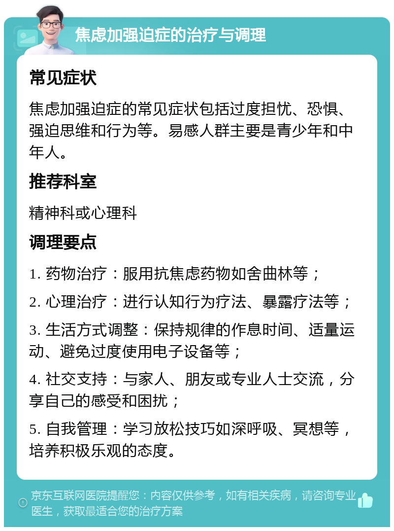 焦虑加强迫症的治疗与调理 常见症状 焦虑加强迫症的常见症状包括过度担忧、恐惧、强迫思维和行为等。易感人群主要是青少年和中年人。 推荐科室 精神科或心理科 调理要点 1. 药物治疗：服用抗焦虑药物如舍曲林等； 2. 心理治疗：进行认知行为疗法、暴露疗法等； 3. 生活方式调整：保持规律的作息时间、适量运动、避免过度使用电子设备等； 4. 社交支持：与家人、朋友或专业人士交流，分享自己的感受和困扰； 5. 自我管理：学习放松技巧如深呼吸、冥想等，培养积极乐观的态度。