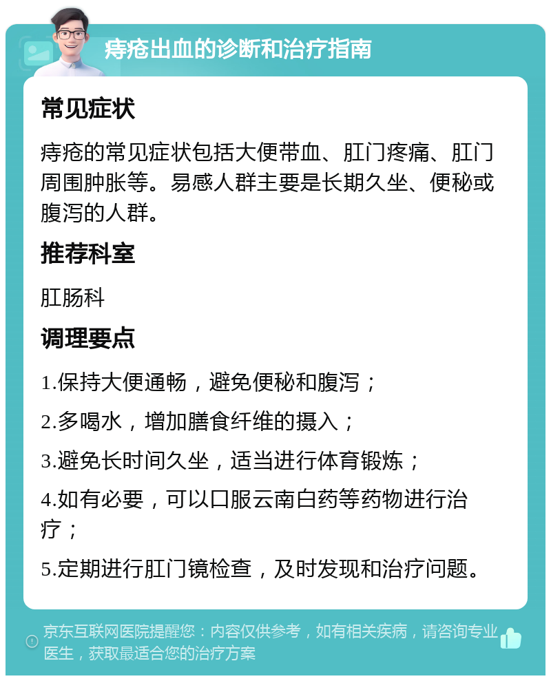 痔疮出血的诊断和治疗指南 常见症状 痔疮的常见症状包括大便带血、肛门疼痛、肛门周围肿胀等。易感人群主要是长期久坐、便秘或腹泻的人群。 推荐科室 肛肠科 调理要点 1.保持大便通畅，避免便秘和腹泻； 2.多喝水，增加膳食纤维的摄入； 3.避免长时间久坐，适当进行体育锻炼； 4.如有必要，可以口服云南白药等药物进行治疗； 5.定期进行肛门镜检查，及时发现和治疗问题。