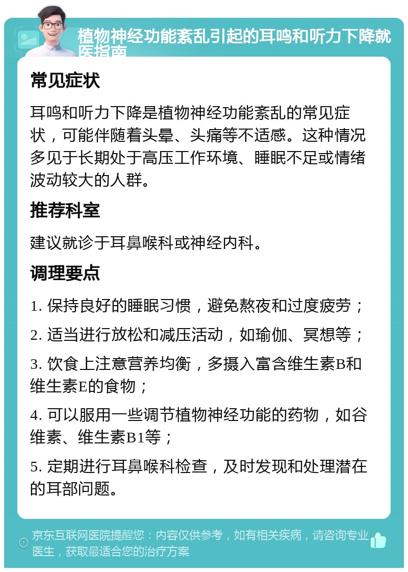 植物神经功能紊乱引起的耳鸣和听力下降就医指南 常见症状 耳鸣和听力下降是植物神经功能紊乱的常见症状，可能伴随着头晕、头痛等不适感。这种情况多见于长期处于高压工作环境、睡眠不足或情绪波动较大的人群。 推荐科室 建议就诊于耳鼻喉科或神经内科。 调理要点 1. 保持良好的睡眠习惯，避免熬夜和过度疲劳； 2. 适当进行放松和减压活动，如瑜伽、冥想等； 3. 饮食上注意营养均衡，多摄入富含维生素B和维生素E的食物； 4. 可以服用一些调节植物神经功能的药物，如谷维素、维生素B1等； 5. 定期进行耳鼻喉科检查，及时发现和处理潜在的耳部问题。