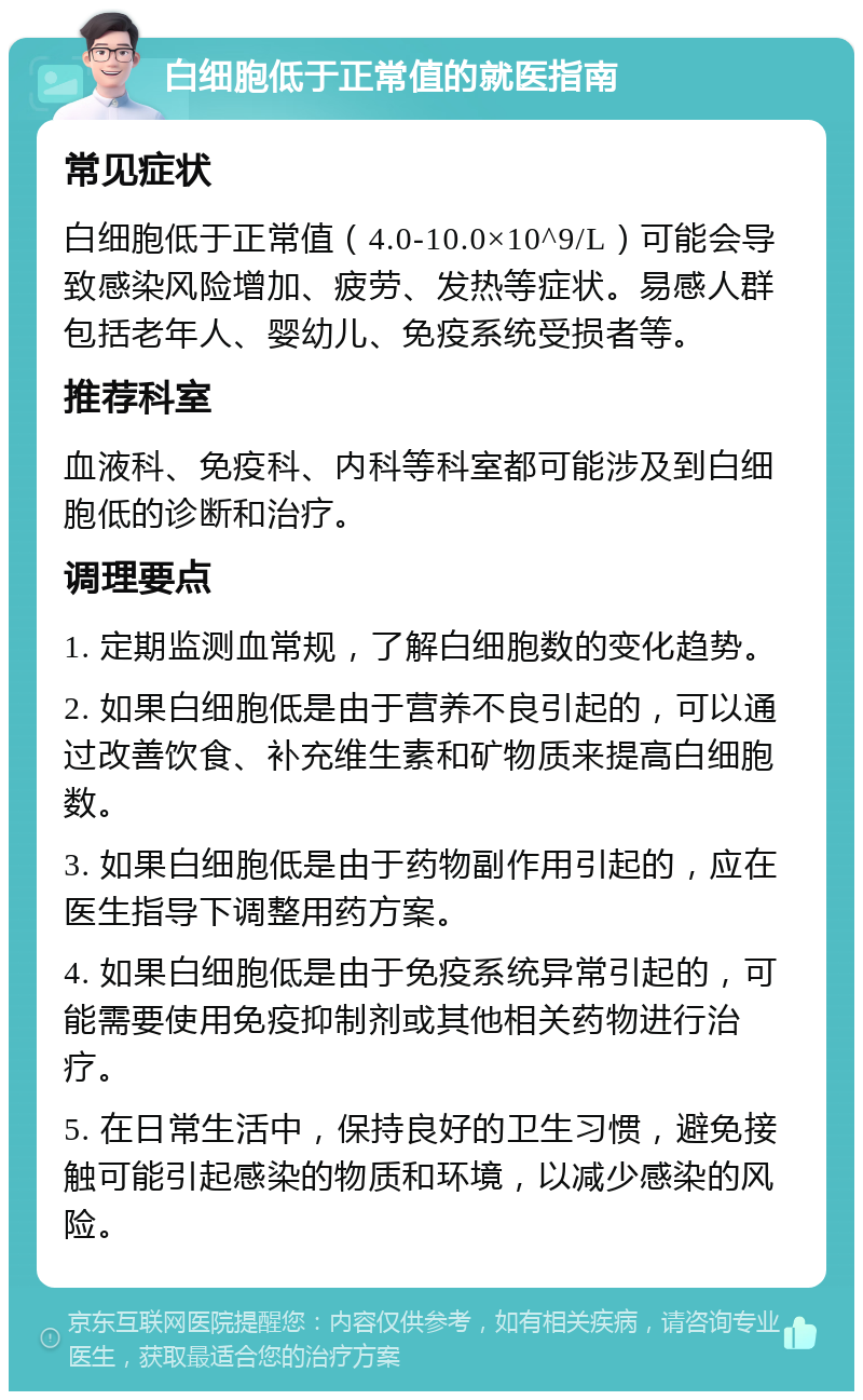 白细胞低于正常值的就医指南 常见症状 白细胞低于正常值（4.0-10.0×10^9/L）可能会导致感染风险增加、疲劳、发热等症状。易感人群包括老年人、婴幼儿、免疫系统受损者等。 推荐科室 血液科、免疫科、内科等科室都可能涉及到白细胞低的诊断和治疗。 调理要点 1. 定期监测血常规，了解白细胞数的变化趋势。 2. 如果白细胞低是由于营养不良引起的，可以通过改善饮食、补充维生素和矿物质来提高白细胞数。 3. 如果白细胞低是由于药物副作用引起的，应在医生指导下调整用药方案。 4. 如果白细胞低是由于免疫系统异常引起的，可能需要使用免疫抑制剂或其他相关药物进行治疗。 5. 在日常生活中，保持良好的卫生习惯，避免接触可能引起感染的物质和环境，以减少感染的风险。