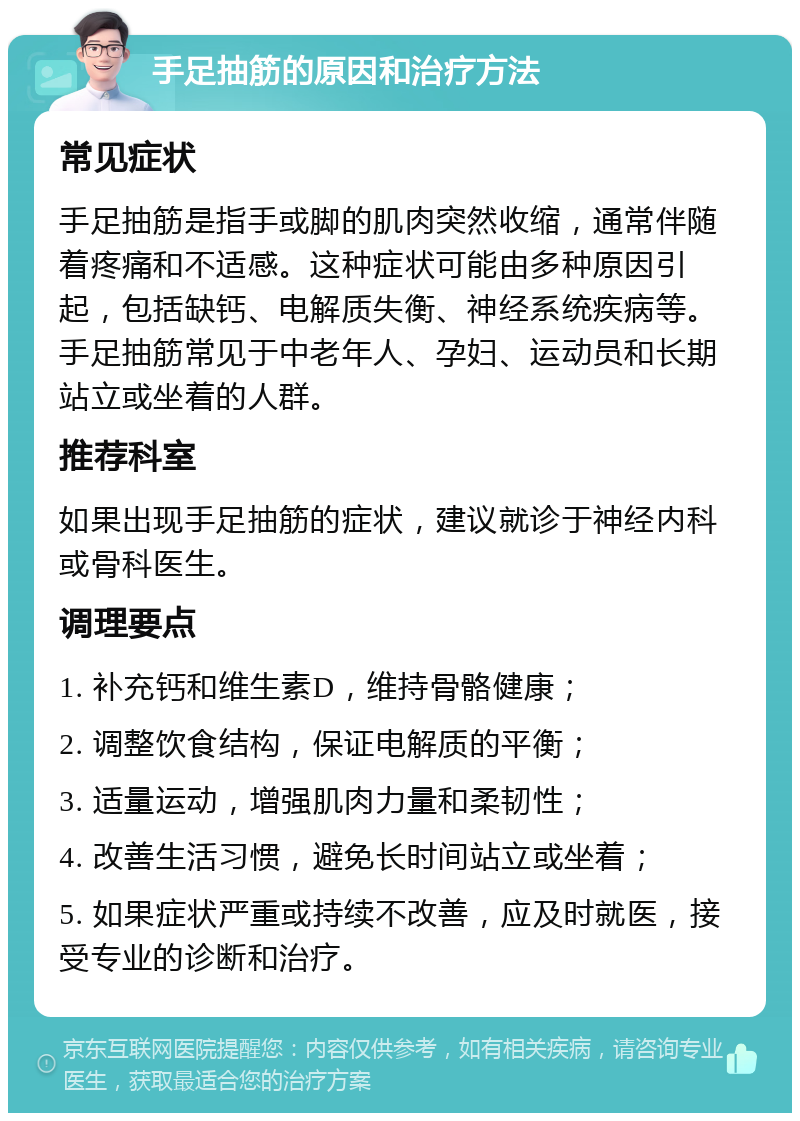 手足抽筋的原因和治疗方法 常见症状 手足抽筋是指手或脚的肌肉突然收缩，通常伴随着疼痛和不适感。这种症状可能由多种原因引起，包括缺钙、电解质失衡、神经系统疾病等。手足抽筋常见于中老年人、孕妇、运动员和长期站立或坐着的人群。 推荐科室 如果出现手足抽筋的症状，建议就诊于神经内科或骨科医生。 调理要点 1. 补充钙和维生素D，维持骨骼健康； 2. 调整饮食结构，保证电解质的平衡； 3. 适量运动，增强肌肉力量和柔韧性； 4. 改善生活习惯，避免长时间站立或坐着； 5. 如果症状严重或持续不改善，应及时就医，接受专业的诊断和治疗。