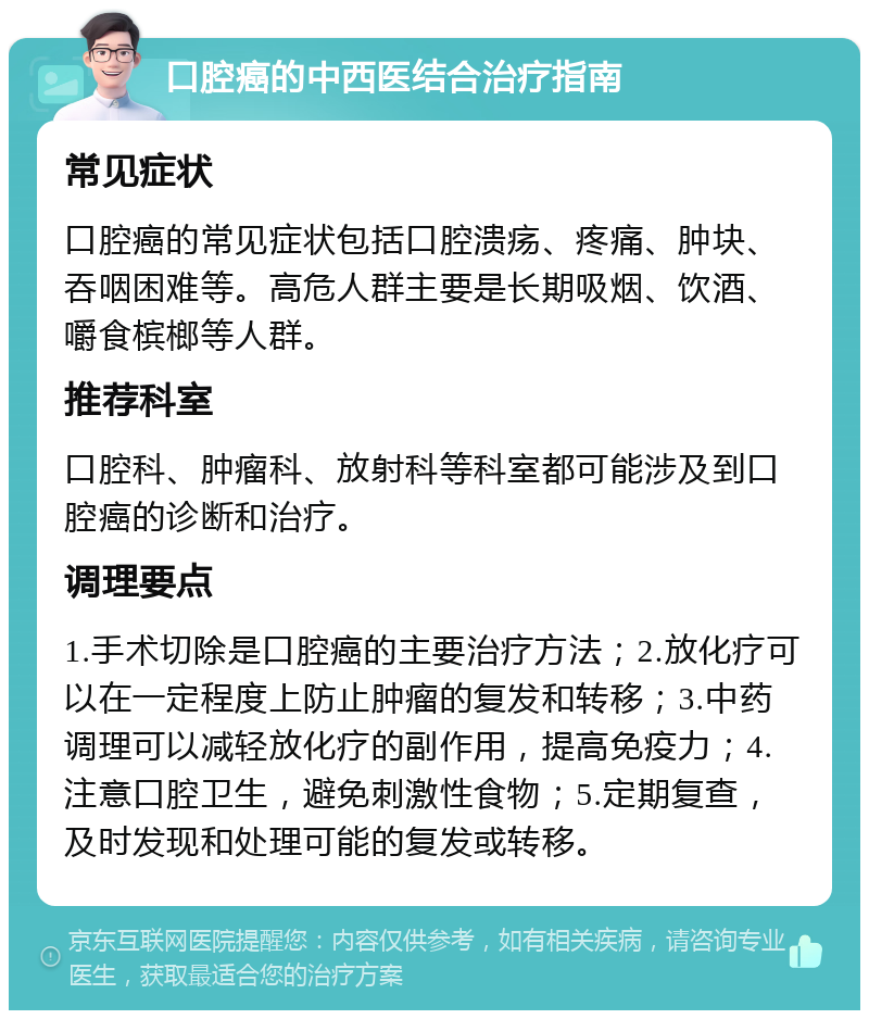 口腔癌的中西医结合治疗指南 常见症状 口腔癌的常见症状包括口腔溃疡、疼痛、肿块、吞咽困难等。高危人群主要是长期吸烟、饮酒、嚼食槟榔等人群。 推荐科室 口腔科、肿瘤科、放射科等科室都可能涉及到口腔癌的诊断和治疗。 调理要点 1.手术切除是口腔癌的主要治疗方法；2.放化疗可以在一定程度上防止肿瘤的复发和转移；3.中药调理可以减轻放化疗的副作用，提高免疫力；4.注意口腔卫生，避免刺激性食物；5.定期复查，及时发现和处理可能的复发或转移。