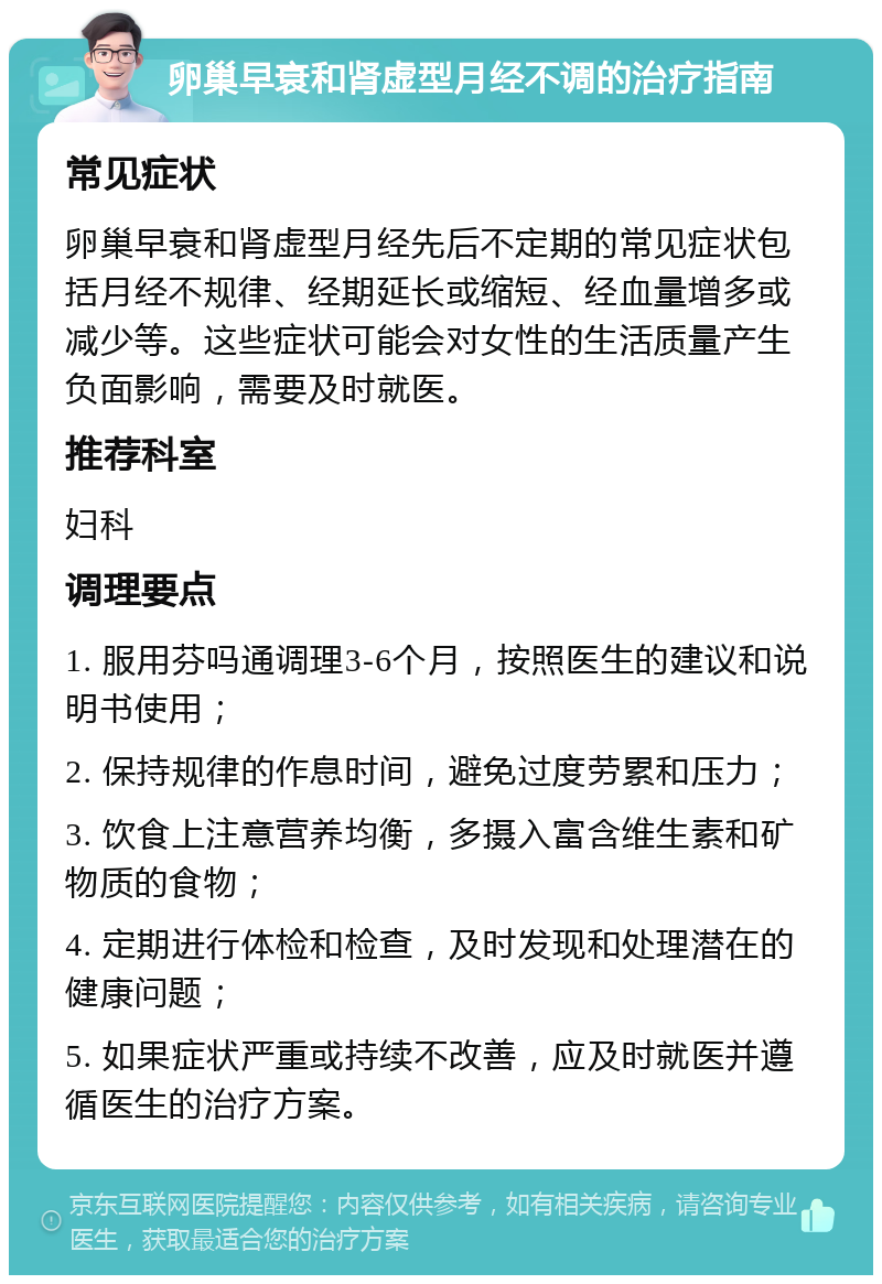 卵巢早衰和肾虚型月经不调的治疗指南 常见症状 卵巢早衰和肾虚型月经先后不定期的常见症状包括月经不规律、经期延长或缩短、经血量增多或减少等。这些症状可能会对女性的生活质量产生负面影响，需要及时就医。 推荐科室 妇科 调理要点 1. 服用芬吗通调理3-6个月，按照医生的建议和说明书使用； 2. 保持规律的作息时间，避免过度劳累和压力； 3. 饮食上注意营养均衡，多摄入富含维生素和矿物质的食物； 4. 定期进行体检和检查，及时发现和处理潜在的健康问题； 5. 如果症状严重或持续不改善，应及时就医并遵循医生的治疗方案。