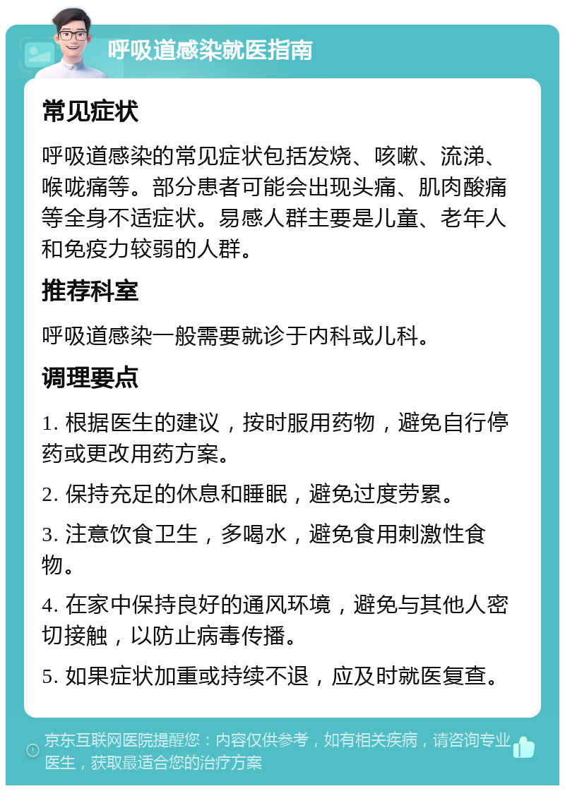 呼吸道感染就医指南 常见症状 呼吸道感染的常见症状包括发烧、咳嗽、流涕、喉咙痛等。部分患者可能会出现头痛、肌肉酸痛等全身不适症状。易感人群主要是儿童、老年人和免疫力较弱的人群。 推荐科室 呼吸道感染一般需要就诊于内科或儿科。 调理要点 1. 根据医生的建议，按时服用药物，避免自行停药或更改用药方案。 2. 保持充足的休息和睡眠，避免过度劳累。 3. 注意饮食卫生，多喝水，避免食用刺激性食物。 4. 在家中保持良好的通风环境，避免与其他人密切接触，以防止病毒传播。 5. 如果症状加重或持续不退，应及时就医复查。