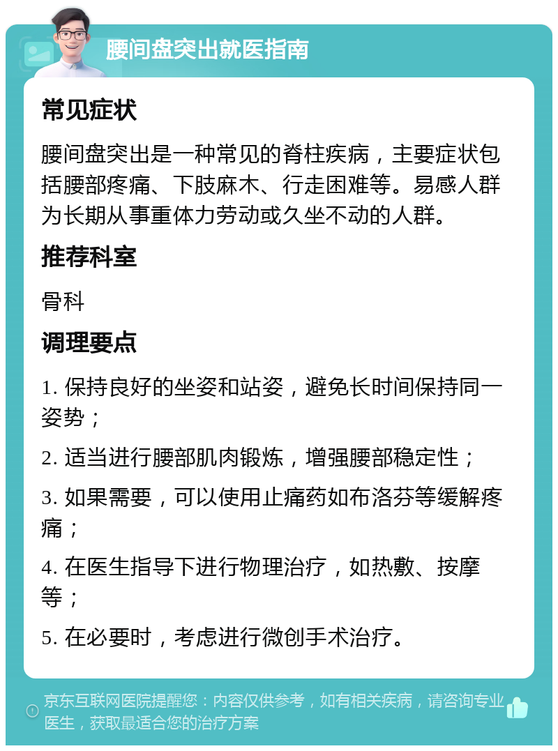 腰间盘突出就医指南 常见症状 腰间盘突出是一种常见的脊柱疾病，主要症状包括腰部疼痛、下肢麻木、行走困难等。易感人群为长期从事重体力劳动或久坐不动的人群。 推荐科室 骨科 调理要点 1. 保持良好的坐姿和站姿，避免长时间保持同一姿势； 2. 适当进行腰部肌肉锻炼，增强腰部稳定性； 3. 如果需要，可以使用止痛药如布洛芬等缓解疼痛； 4. 在医生指导下进行物理治疗，如热敷、按摩等； 5. 在必要时，考虑进行微创手术治疗。