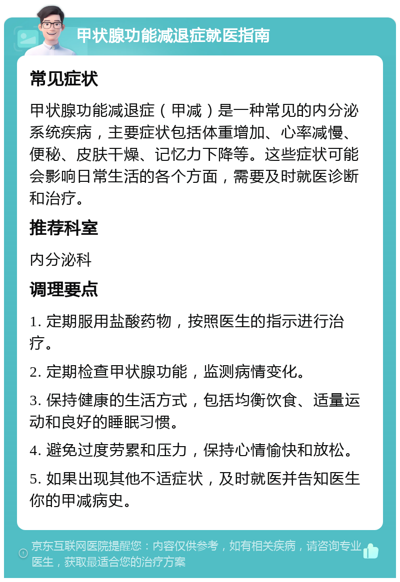 甲状腺功能减退症就医指南 常见症状 甲状腺功能减退症（甲减）是一种常见的内分泌系统疾病，主要症状包括体重增加、心率减慢、便秘、皮肤干燥、记忆力下降等。这些症状可能会影响日常生活的各个方面，需要及时就医诊断和治疗。 推荐科室 内分泌科 调理要点 1. 定期服用盐酸药物，按照医生的指示进行治疗。 2. 定期检查甲状腺功能，监测病情变化。 3. 保持健康的生活方式，包括均衡饮食、适量运动和良好的睡眠习惯。 4. 避免过度劳累和压力，保持心情愉快和放松。 5. 如果出现其他不适症状，及时就医并告知医生你的甲减病史。