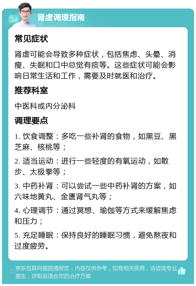 肾虚调理指南 常见症状 肾虚可能会导致多种症状，包括焦虑、头晕、消瘦、失眠和口中总觉有痰等。这些症状可能会影响日常生活和工作，需要及时就医和治疗。 推荐科室 中医科或内分泌科 调理要点 1. 饮食调整：多吃一些补肾的食物，如黑豆、黑芝麻、核桃等； 2. 适当运动：进行一些轻度的有氧运动，如散步、太极拳等； 3. 中药补肾：可以尝试一些中药补肾的方案，如六味地黄丸、金匮肾气丸等； 4. 心理调节：通过冥想、瑜伽等方式来缓解焦虑和压力； 5. 充足睡眠：保持良好的睡眠习惯，避免熬夜和过度疲劳。