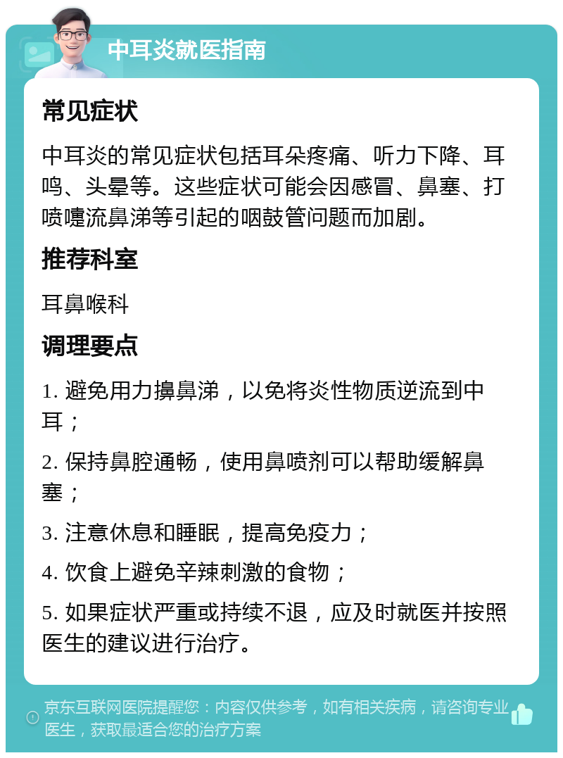 中耳炎就医指南 常见症状 中耳炎的常见症状包括耳朵疼痛、听力下降、耳鸣、头晕等。这些症状可能会因感冒、鼻塞、打喷嚏流鼻涕等引起的咽鼓管问题而加剧。 推荐科室 耳鼻喉科 调理要点 1. 避免用力擤鼻涕，以免将炎性物质逆流到中耳； 2. 保持鼻腔通畅，使用鼻喷剂可以帮助缓解鼻塞； 3. 注意休息和睡眠，提高免疫力； 4. 饮食上避免辛辣刺激的食物； 5. 如果症状严重或持续不退，应及时就医并按照医生的建议进行治疗。