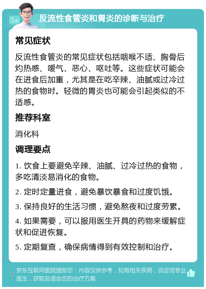 反流性食管炎和胃炎的诊断与治疗 常见症状 反流性食管炎的常见症状包括咽喉不适、胸骨后灼热感、嗳气、恶心、呕吐等。这些症状可能会在进食后加重，尤其是在吃辛辣、油腻或过冷过热的食物时。轻微的胃炎也可能会引起类似的不适感。 推荐科室 消化科 调理要点 1. 饮食上要避免辛辣、油腻、过冷过热的食物，多吃清淡易消化的食物。 2. 定时定量进食，避免暴饮暴食和过度饥饿。 3. 保持良好的生活习惯，避免熬夜和过度劳累。 4. 如果需要，可以服用医生开具的药物来缓解症状和促进恢复。 5. 定期复查，确保病情得到有效控制和治疗。