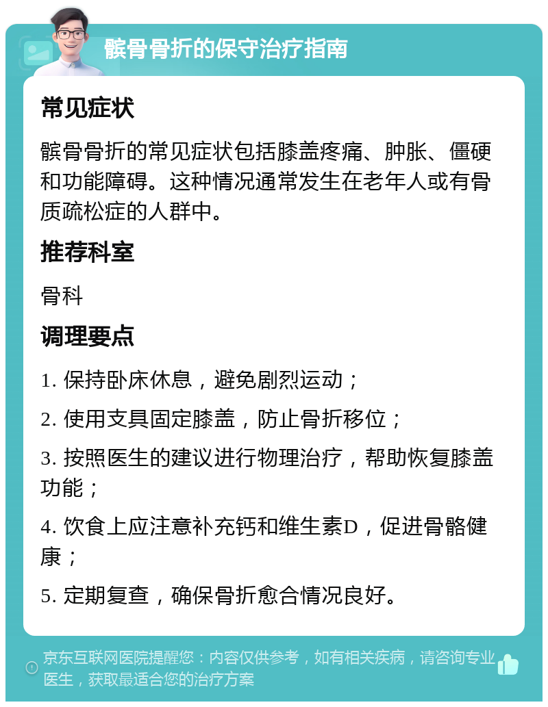 髌骨骨折的保守治疗指南 常见症状 髌骨骨折的常见症状包括膝盖疼痛、肿胀、僵硬和功能障碍。这种情况通常发生在老年人或有骨质疏松症的人群中。 推荐科室 骨科 调理要点 1. 保持卧床休息，避免剧烈运动； 2. 使用支具固定膝盖，防止骨折移位； 3. 按照医生的建议进行物理治疗，帮助恢复膝盖功能； 4. 饮食上应注意补充钙和维生素D，促进骨骼健康； 5. 定期复查，确保骨折愈合情况良好。