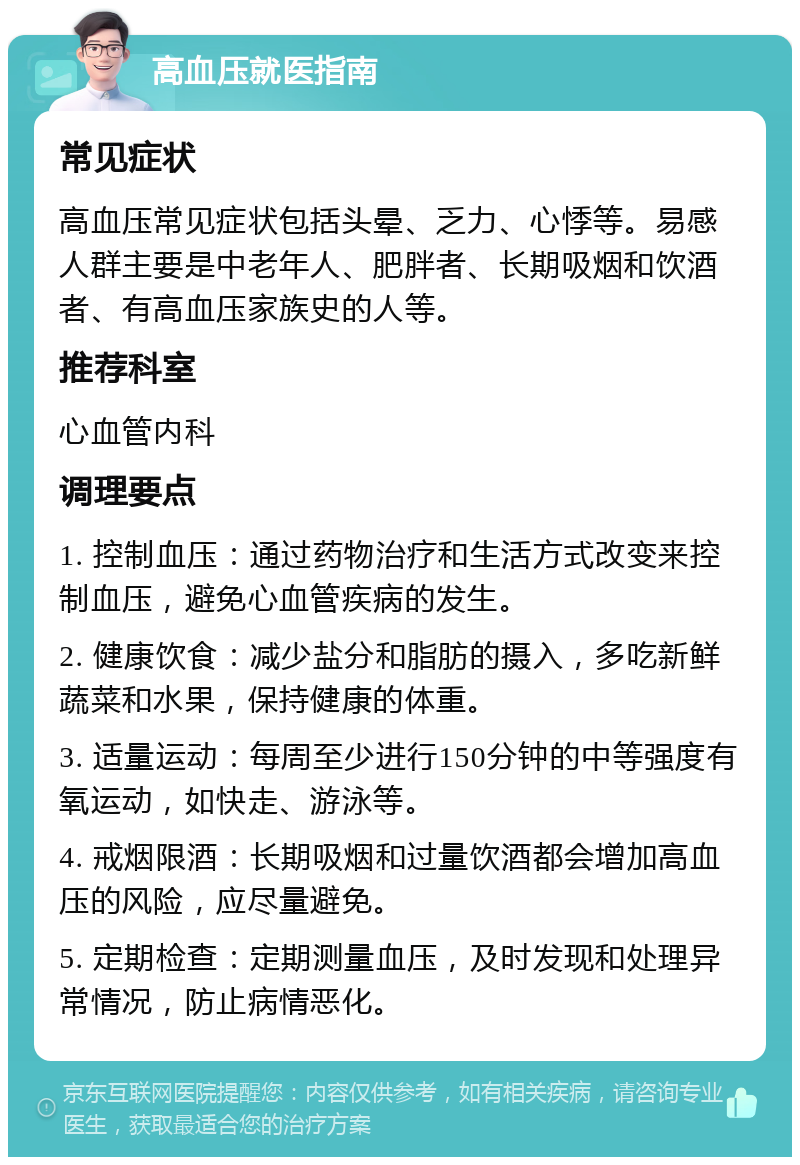 高血压就医指南 常见症状 高血压常见症状包括头晕、乏力、心悸等。易感人群主要是中老年人、肥胖者、长期吸烟和饮酒者、有高血压家族史的人等。 推荐科室 心血管内科 调理要点 1. 控制血压：通过药物治疗和生活方式改变来控制血压，避免心血管疾病的发生。 2. 健康饮食：减少盐分和脂肪的摄入，多吃新鲜蔬菜和水果，保持健康的体重。 3. 适量运动：每周至少进行150分钟的中等强度有氧运动，如快走、游泳等。 4. 戒烟限酒：长期吸烟和过量饮酒都会增加高血压的风险，应尽量避免。 5. 定期检查：定期测量血压，及时发现和处理异常情况，防止病情恶化。