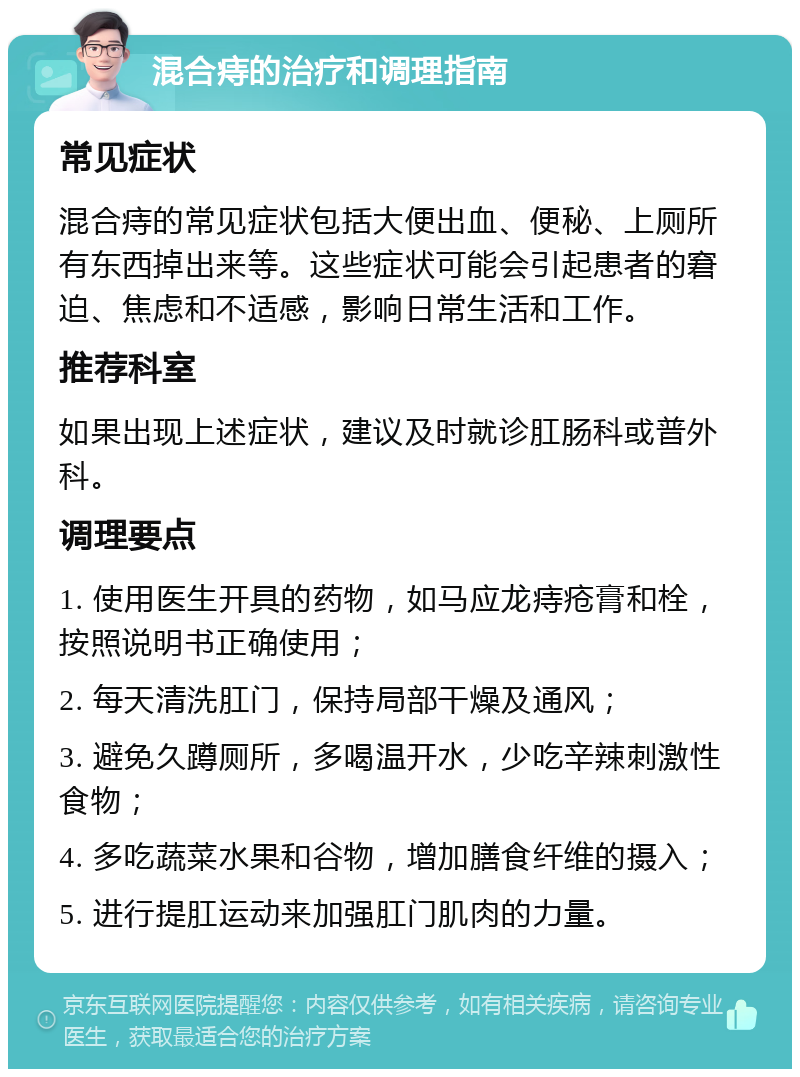 混合痔的治疗和调理指南 常见症状 混合痔的常见症状包括大便出血、便秘、上厕所有东西掉出来等。这些症状可能会引起患者的窘迫、焦虑和不适感，影响日常生活和工作。 推荐科室 如果出现上述症状，建议及时就诊肛肠科或普外科。 调理要点 1. 使用医生开具的药物，如马应龙痔疮膏和栓，按照说明书正确使用； 2. 每天清洗肛门，保持局部干燥及通风； 3. 避免久蹲厕所，多喝温开水，少吃辛辣刺激性食物； 4. 多吃蔬菜水果和谷物，增加膳食纤维的摄入； 5. 进行提肛运动来加强肛门肌肉的力量。