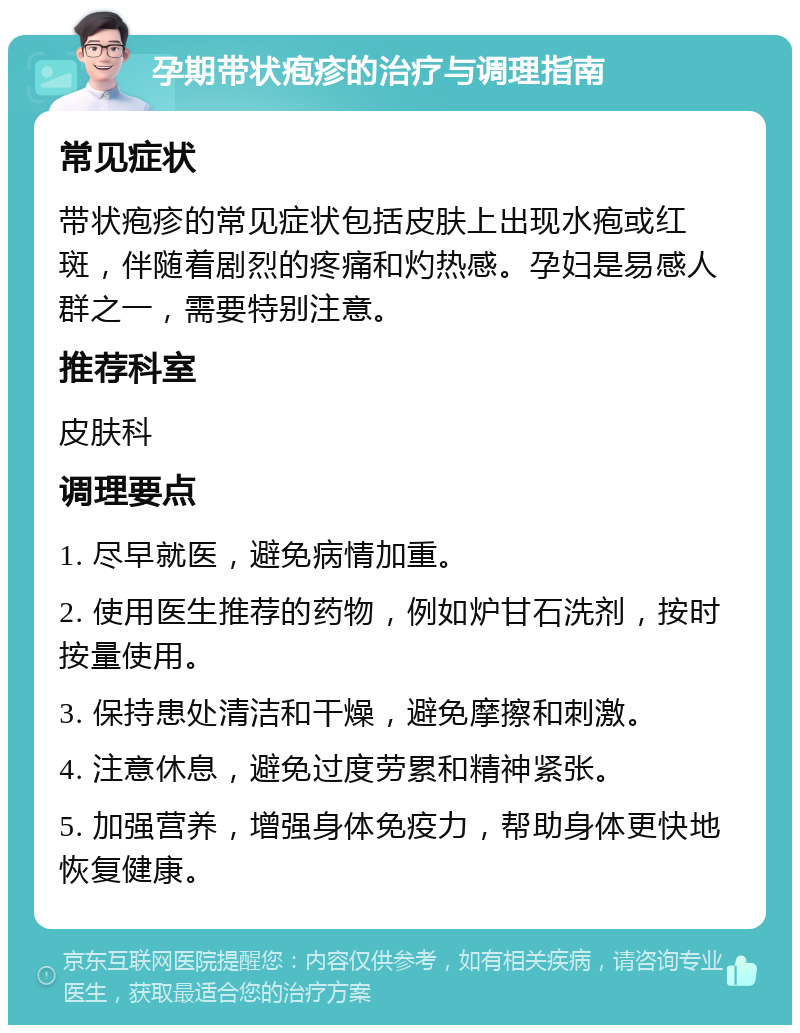 孕期带状疱疹的治疗与调理指南 常见症状 带状疱疹的常见症状包括皮肤上出现水疱或红斑，伴随着剧烈的疼痛和灼热感。孕妇是易感人群之一，需要特别注意。 推荐科室 皮肤科 调理要点 1. 尽早就医，避免病情加重。 2. 使用医生推荐的药物，例如炉甘石洗剂，按时按量使用。 3. 保持患处清洁和干燥，避免摩擦和刺激。 4. 注意休息，避免过度劳累和精神紧张。 5. 加强营养，增强身体免疫力，帮助身体更快地恢复健康。