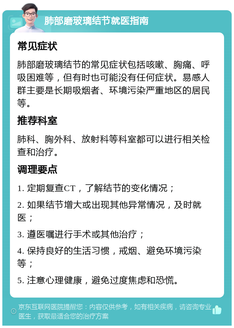 肺部磨玻璃结节就医指南 常见症状 肺部磨玻璃结节的常见症状包括咳嗽、胸痛、呼吸困难等，但有时也可能没有任何症状。易感人群主要是长期吸烟者、环境污染严重地区的居民等。 推荐科室 肺科、胸外科、放射科等科室都可以进行相关检查和治疗。 调理要点 1. 定期复查CT，了解结节的变化情况； 2. 如果结节增大或出现其他异常情况，及时就医； 3. 遵医嘱进行手术或其他治疗； 4. 保持良好的生活习惯，戒烟、避免环境污染等； 5. 注意心理健康，避免过度焦虑和恐慌。