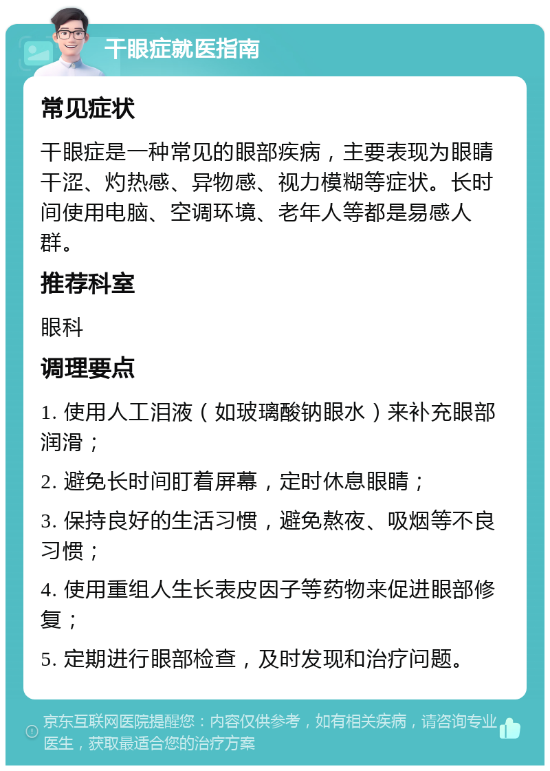 干眼症就医指南 常见症状 干眼症是一种常见的眼部疾病，主要表现为眼睛干涩、灼热感、异物感、视力模糊等症状。长时间使用电脑、空调环境、老年人等都是易感人群。 推荐科室 眼科 调理要点 1. 使用人工泪液（如玻璃酸钠眼水）来补充眼部润滑； 2. 避免长时间盯着屏幕，定时休息眼睛； 3. 保持良好的生活习惯，避免熬夜、吸烟等不良习惯； 4. 使用重组人生长表皮因子等药物来促进眼部修复； 5. 定期进行眼部检查，及时发现和治疗问题。