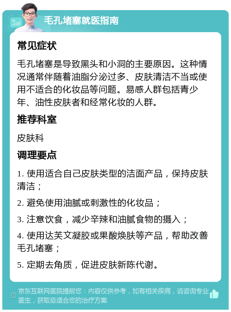 毛孔堵塞就医指南 常见症状 毛孔堵塞是导致黑头和小洞的主要原因。这种情况通常伴随着油脂分泌过多、皮肤清洁不当或使用不适合的化妆品等问题。易感人群包括青少年、油性皮肤者和经常化妆的人群。 推荐科室 皮肤科 调理要点 1. 使用适合自己皮肤类型的洁面产品，保持皮肤清洁； 2. 避免使用油腻或刺激性的化妆品； 3. 注意饮食，减少辛辣和油腻食物的摄入； 4. 使用达芙文凝胶或果酸焕肤等产品，帮助改善毛孔堵塞； 5. 定期去角质，促进皮肤新陈代谢。