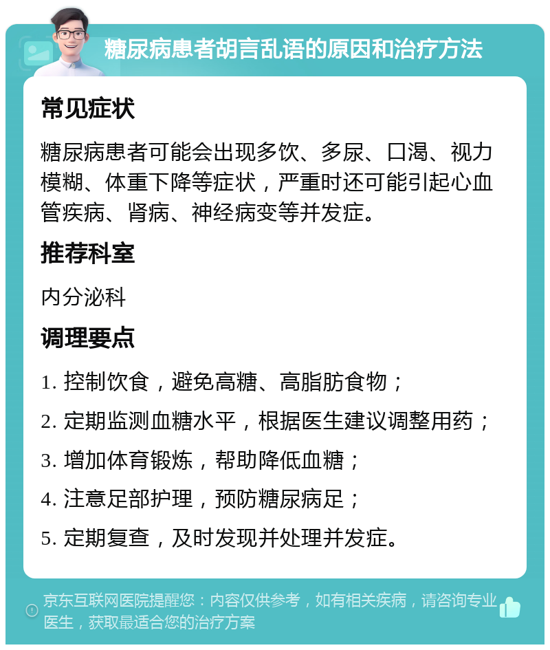 糖尿病患者胡言乱语的原因和治疗方法 常见症状 糖尿病患者可能会出现多饮、多尿、口渴、视力模糊、体重下降等症状，严重时还可能引起心血管疾病、肾病、神经病变等并发症。 推荐科室 内分泌科 调理要点 1. 控制饮食，避免高糖、高脂肪食物； 2. 定期监测血糖水平，根据医生建议调整用药； 3. 增加体育锻炼，帮助降低血糖； 4. 注意足部护理，预防糖尿病足； 5. 定期复查，及时发现并处理并发症。