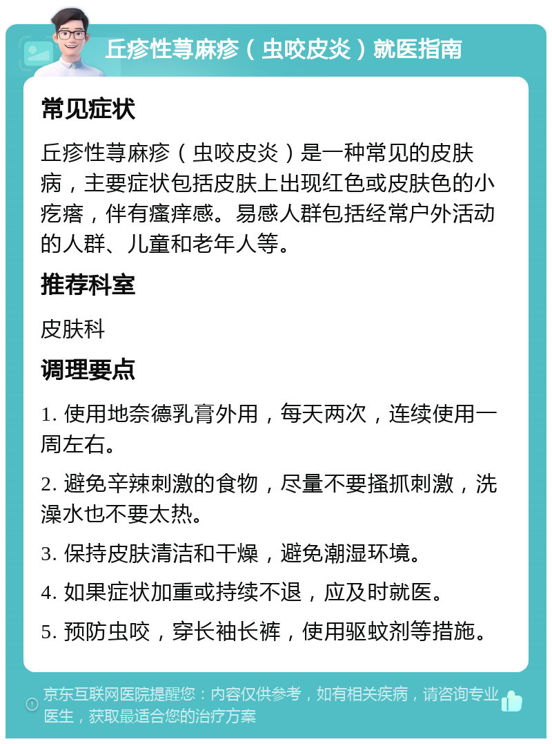 丘疹性荨麻疹（虫咬皮炎）就医指南 常见症状 丘疹性荨麻疹（虫咬皮炎）是一种常见的皮肤病，主要症状包括皮肤上出现红色或皮肤色的小疙瘩，伴有瘙痒感。易感人群包括经常户外活动的人群、儿童和老年人等。 推荐科室 皮肤科 调理要点 1. 使用地奈德乳膏外用，每天两次，连续使用一周左右。 2. 避免辛辣刺激的食物，尽量不要搔抓刺激，洗澡水也不要太热。 3. 保持皮肤清洁和干燥，避免潮湿环境。 4. 如果症状加重或持续不退，应及时就医。 5. 预防虫咬，穿长袖长裤，使用驱蚊剂等措施。