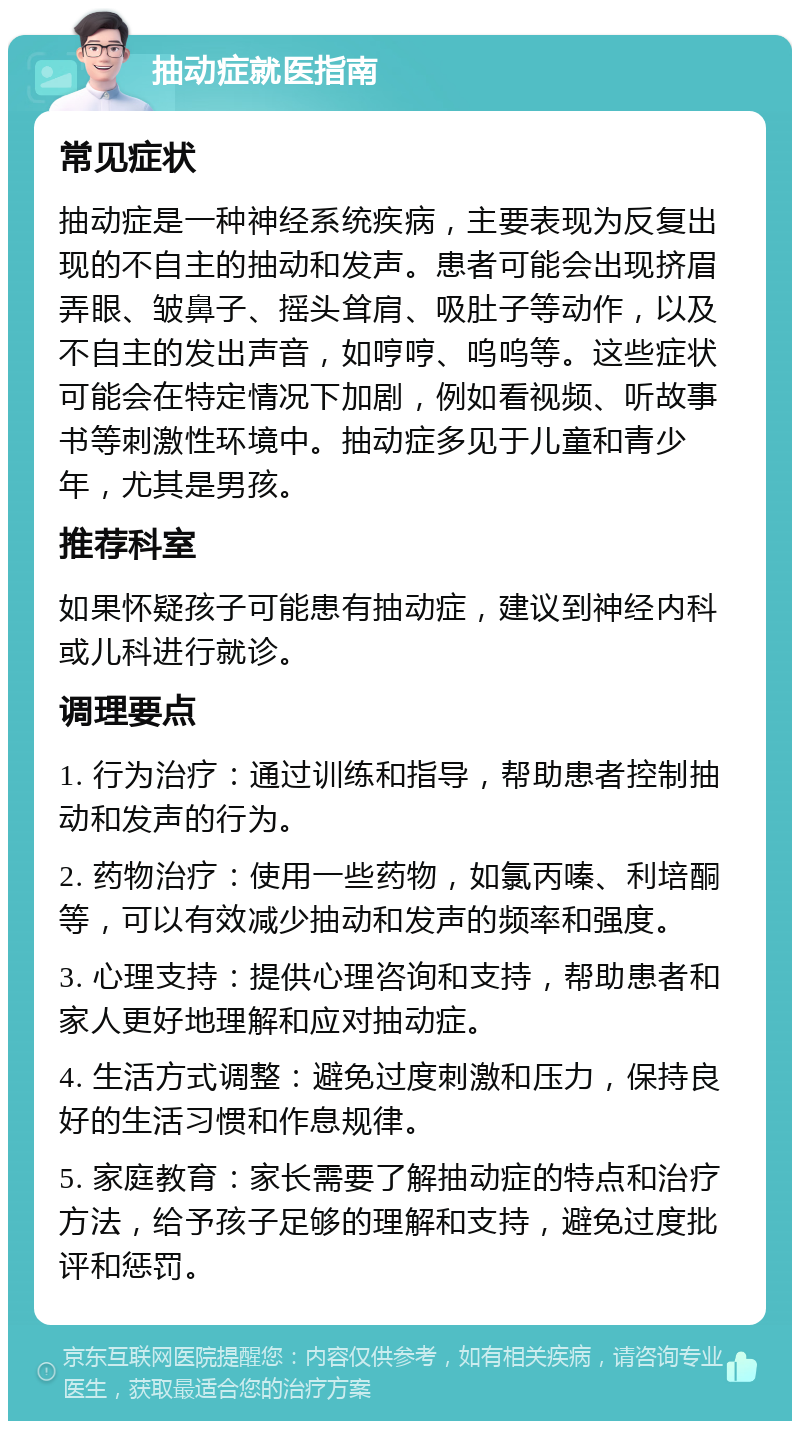 抽动症就医指南 常见症状 抽动症是一种神经系统疾病，主要表现为反复出现的不自主的抽动和发声。患者可能会出现挤眉弄眼、皱鼻子、摇头耸肩、吸肚子等动作，以及不自主的发出声音，如哼哼、呜呜等。这些症状可能会在特定情况下加剧，例如看视频、听故事书等刺激性环境中。抽动症多见于儿童和青少年，尤其是男孩。 推荐科室 如果怀疑孩子可能患有抽动症，建议到神经内科或儿科进行就诊。 调理要点 1. 行为治疗：通过训练和指导，帮助患者控制抽动和发声的行为。 2. 药物治疗：使用一些药物，如氯丙嗪、利培酮等，可以有效减少抽动和发声的频率和强度。 3. 心理支持：提供心理咨询和支持，帮助患者和家人更好地理解和应对抽动症。 4. 生活方式调整：避免过度刺激和压力，保持良好的生活习惯和作息规律。 5. 家庭教育：家长需要了解抽动症的特点和治疗方法，给予孩子足够的理解和支持，避免过度批评和惩罚。