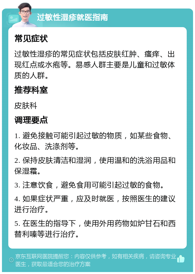 过敏性湿疹就医指南 常见症状 过敏性湿疹的常见症状包括皮肤红肿、瘙痒、出现红点或水疱等。易感人群主要是儿童和过敏体质的人群。 推荐科室 皮肤科 调理要点 1. 避免接触可能引起过敏的物质，如某些食物、化妆品、洗涤剂等。 2. 保持皮肤清洁和湿润，使用温和的洗浴用品和保湿霜。 3. 注意饮食，避免食用可能引起过敏的食物。 4. 如果症状严重，应及时就医，按照医生的建议进行治疗。 5. 在医生的指导下，使用外用药物如炉甘石和西替利嗪等进行治疗。