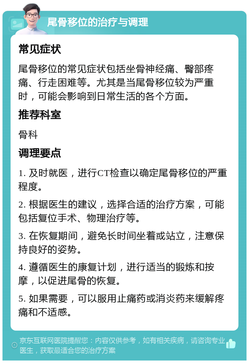 尾骨移位的治疗与调理 常见症状 尾骨移位的常见症状包括坐骨神经痛、臀部疼痛、行走困难等。尤其是当尾骨移位较为严重时，可能会影响到日常生活的各个方面。 推荐科室 骨科 调理要点 1. 及时就医，进行CT检查以确定尾骨移位的严重程度。 2. 根据医生的建议，选择合适的治疗方案，可能包括复位手术、物理治疗等。 3. 在恢复期间，避免长时间坐着或站立，注意保持良好的姿势。 4. 遵循医生的康复计划，进行适当的锻炼和按摩，以促进尾骨的恢复。 5. 如果需要，可以服用止痛药或消炎药来缓解疼痛和不适感。