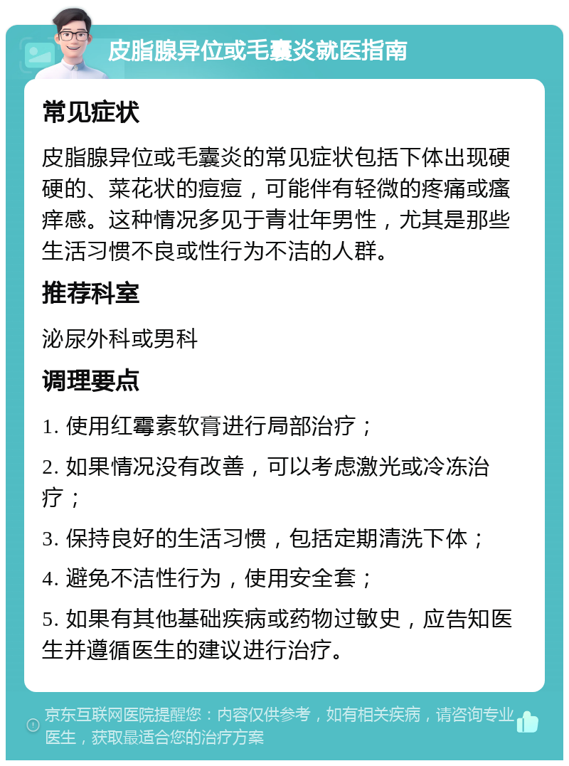 皮脂腺异位或毛囊炎就医指南 常见症状 皮脂腺异位或毛囊炎的常见症状包括下体出现硬硬的、菜花状的痘痘，可能伴有轻微的疼痛或瘙痒感。这种情况多见于青壮年男性，尤其是那些生活习惯不良或性行为不洁的人群。 推荐科室 泌尿外科或男科 调理要点 1. 使用红霉素软膏进行局部治疗； 2. 如果情况没有改善，可以考虑激光或冷冻治疗； 3. 保持良好的生活习惯，包括定期清洗下体； 4. 避免不洁性行为，使用安全套； 5. 如果有其他基础疾病或药物过敏史，应告知医生并遵循医生的建议进行治疗。