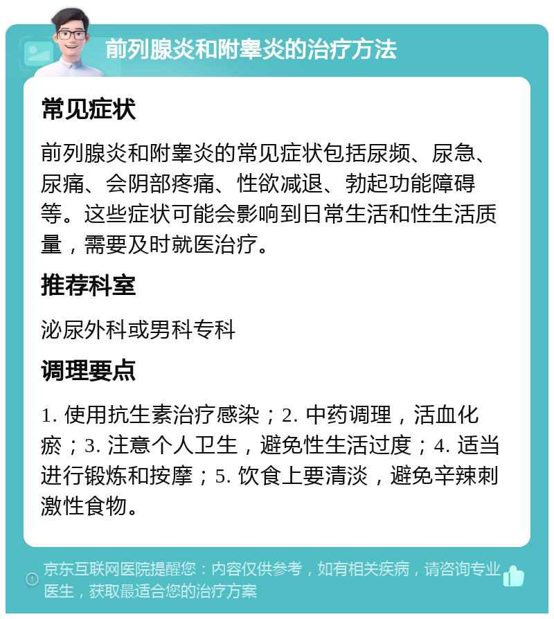 前列腺炎和附睾炎的治疗方法 常见症状 前列腺炎和附睾炎的常见症状包括尿频、尿急、尿痛、会阴部疼痛、性欲减退、勃起功能障碍等。这些症状可能会影响到日常生活和性生活质量，需要及时就医治疗。 推荐科室 泌尿外科或男科专科 调理要点 1. 使用抗生素治疗感染；2. 中药调理，活血化瘀；3. 注意个人卫生，避免性生活过度；4. 适当进行锻炼和按摩；5. 饮食上要清淡，避免辛辣刺激性食物。