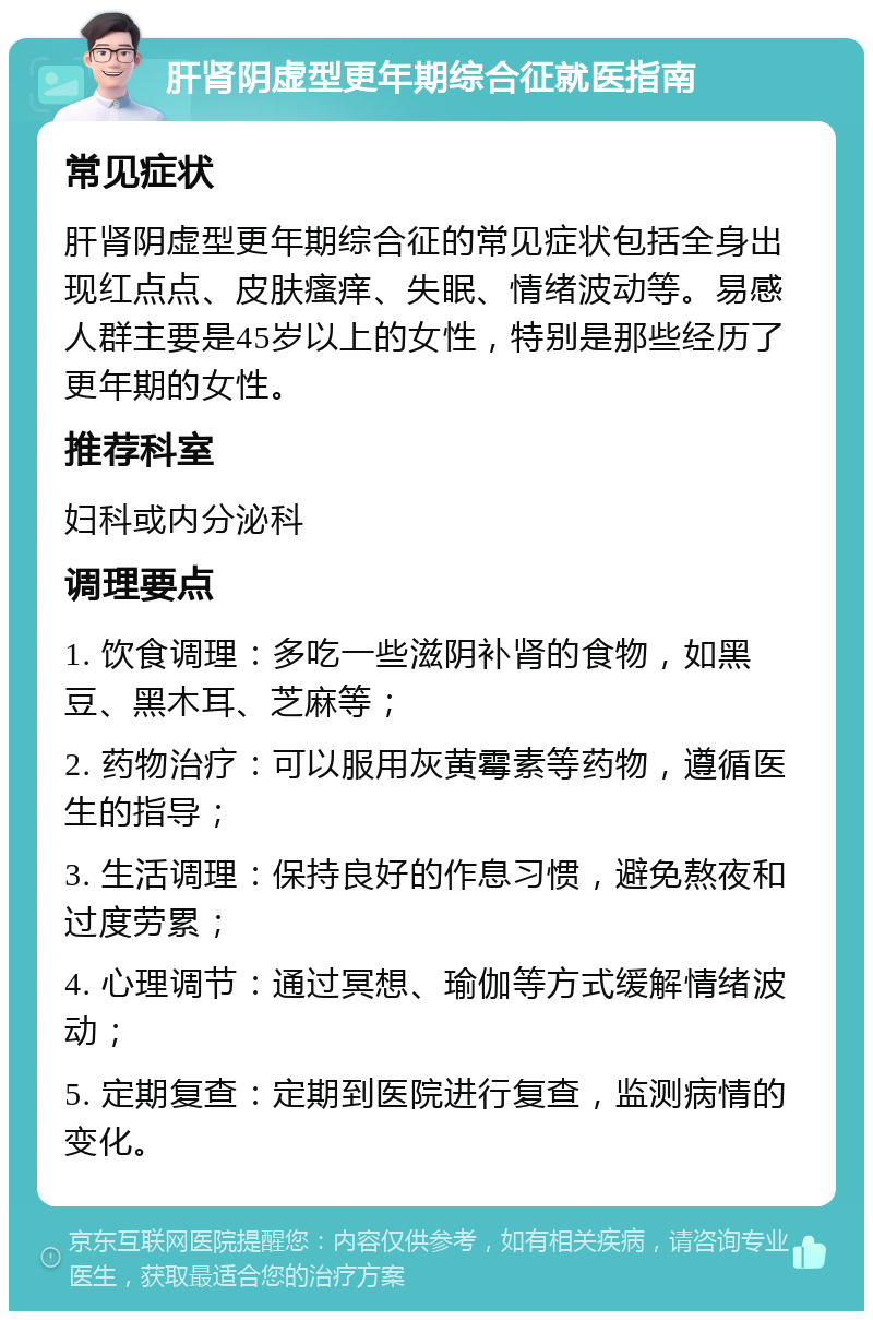 肝肾阴虚型更年期综合征就医指南 常见症状 肝肾阴虚型更年期综合征的常见症状包括全身出现红点点、皮肤瘙痒、失眠、情绪波动等。易感人群主要是45岁以上的女性，特别是那些经历了更年期的女性。 推荐科室 妇科或内分泌科 调理要点 1. 饮食调理：多吃一些滋阴补肾的食物，如黑豆、黑木耳、芝麻等； 2. 药物治疗：可以服用灰黄霉素等药物，遵循医生的指导； 3. 生活调理：保持良好的作息习惯，避免熬夜和过度劳累； 4. 心理调节：通过冥想、瑜伽等方式缓解情绪波动； 5. 定期复查：定期到医院进行复查，监测病情的变化。