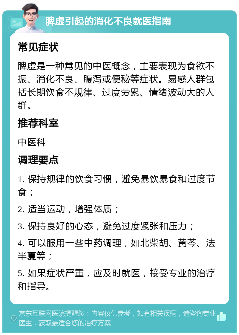 脾虚引起的消化不良就医指南 常见症状 脾虚是一种常见的中医概念，主要表现为食欲不振、消化不良、腹泻或便秘等症状。易感人群包括长期饮食不规律、过度劳累、情绪波动大的人群。 推荐科室 中医科 调理要点 1. 保持规律的饮食习惯，避免暴饮暴食和过度节食； 2. 适当运动，增强体质； 3. 保持良好的心态，避免过度紧张和压力； 4. 可以服用一些中药调理，如北柴胡、黄芩、法半夏等； 5. 如果症状严重，应及时就医，接受专业的治疗和指导。