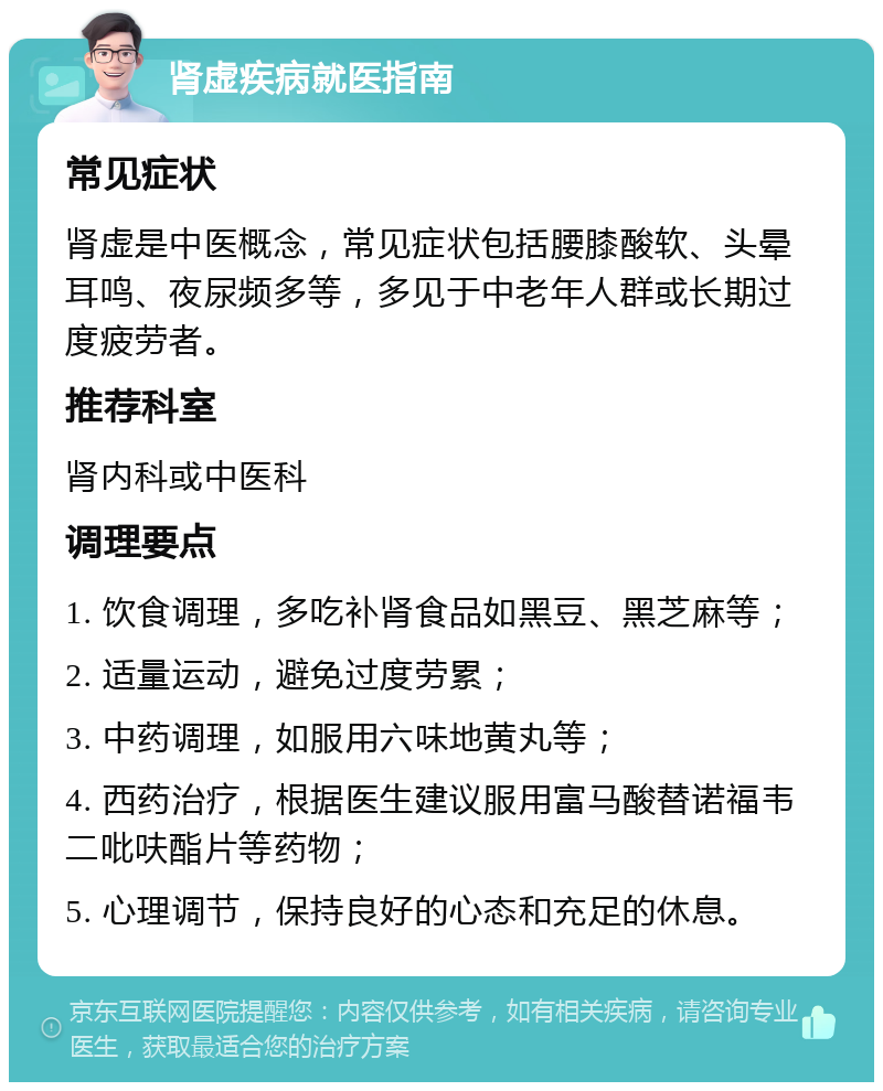 肾虚疾病就医指南 常见症状 肾虚是中医概念，常见症状包括腰膝酸软、头晕耳鸣、夜尿频多等，多见于中老年人群或长期过度疲劳者。 推荐科室 肾内科或中医科 调理要点 1. 饮食调理，多吃补肾食品如黑豆、黑芝麻等； 2. 适量运动，避免过度劳累； 3. 中药调理，如服用六味地黄丸等； 4. 西药治疗，根据医生建议服用富马酸替诺福韦二吡呋酯片等药物； 5. 心理调节，保持良好的心态和充足的休息。