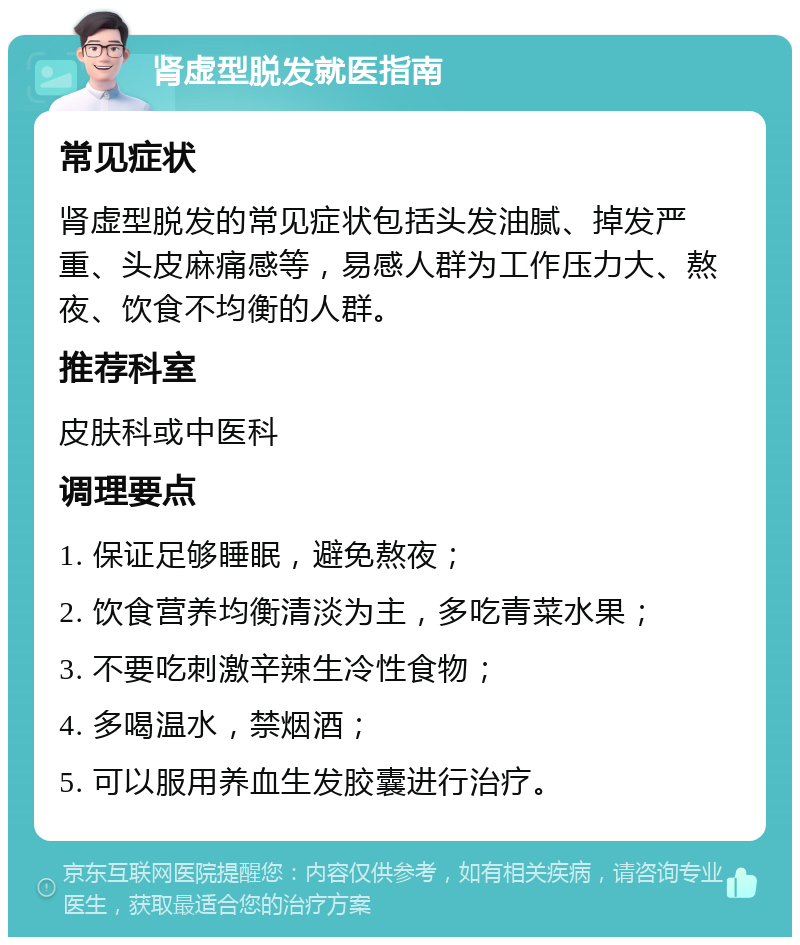 肾虚型脱发就医指南 常见症状 肾虚型脱发的常见症状包括头发油腻、掉发严重、头皮麻痛感等，易感人群为工作压力大、熬夜、饮食不均衡的人群。 推荐科室 皮肤科或中医科 调理要点 1. 保证足够睡眠，避免熬夜； 2. 饮食营养均衡清淡为主，多吃青菜水果； 3. 不要吃刺激辛辣生冷性食物； 4. 多喝温水，禁烟酒； 5. 可以服用养血生发胶囊进行治疗。