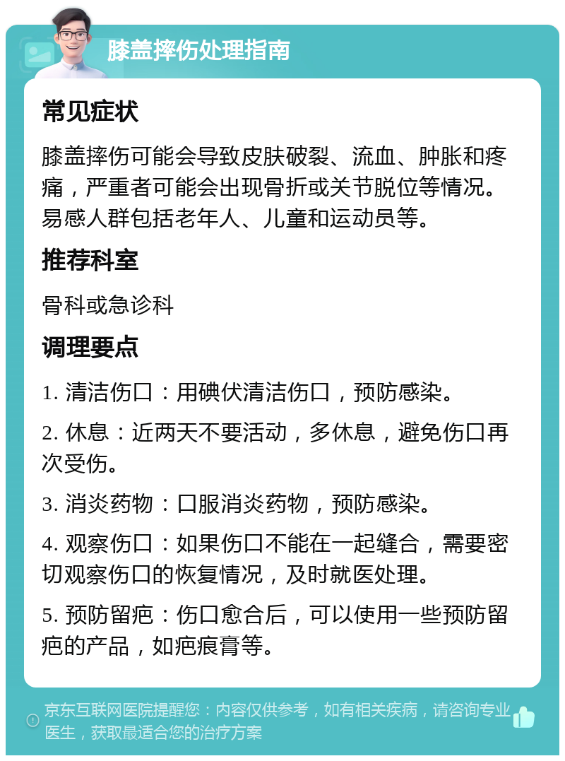 膝盖摔伤处理指南 常见症状 膝盖摔伤可能会导致皮肤破裂、流血、肿胀和疼痛，严重者可能会出现骨折或关节脱位等情况。易感人群包括老年人、儿童和运动员等。 推荐科室 骨科或急诊科 调理要点 1. 清洁伤口：用碘伏清洁伤口，预防感染。 2. 休息：近两天不要活动，多休息，避免伤口再次受伤。 3. 消炎药物：口服消炎药物，预防感染。 4. 观察伤口：如果伤口不能在一起缝合，需要密切观察伤口的恢复情况，及时就医处理。 5. 预防留疤：伤口愈合后，可以使用一些预防留疤的产品，如疤痕膏等。