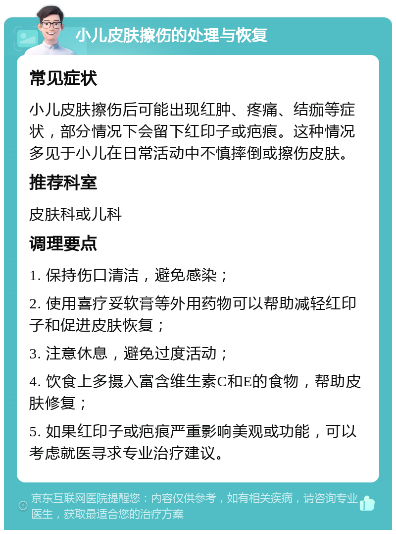 小儿皮肤擦伤的处理与恢复 常见症状 小儿皮肤擦伤后可能出现红肿、疼痛、结痂等症状，部分情况下会留下红印子或疤痕。这种情况多见于小儿在日常活动中不慎摔倒或擦伤皮肤。 推荐科室 皮肤科或儿科 调理要点 1. 保持伤口清洁，避免感染； 2. 使用喜疗妥软膏等外用药物可以帮助减轻红印子和促进皮肤恢复； 3. 注意休息，避免过度活动； 4. 饮食上多摄入富含维生素C和E的食物，帮助皮肤修复； 5. 如果红印子或疤痕严重影响美观或功能，可以考虑就医寻求专业治疗建议。