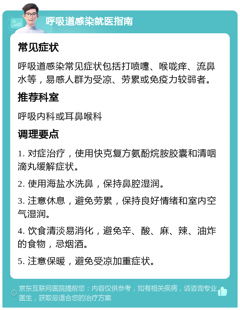 呼吸道感染就医指南 常见症状 呼吸道感染常见症状包括打喷嚏、喉咙痒、流鼻水等，易感人群为受凉、劳累或免疫力较弱者。 推荐科室 呼吸内科或耳鼻喉科 调理要点 1. 对症治疗，使用快克复方氨酚烷胺胶囊和清咽滴丸缓解症状。 2. 使用海盐水洗鼻，保持鼻腔湿润。 3. 注意休息，避免劳累，保持良好情绪和室内空气湿润。 4. 饮食清淡易消化，避免辛、酸、麻、辣、油炸的食物，忌烟酒。 5. 注意保暖，避免受凉加重症状。