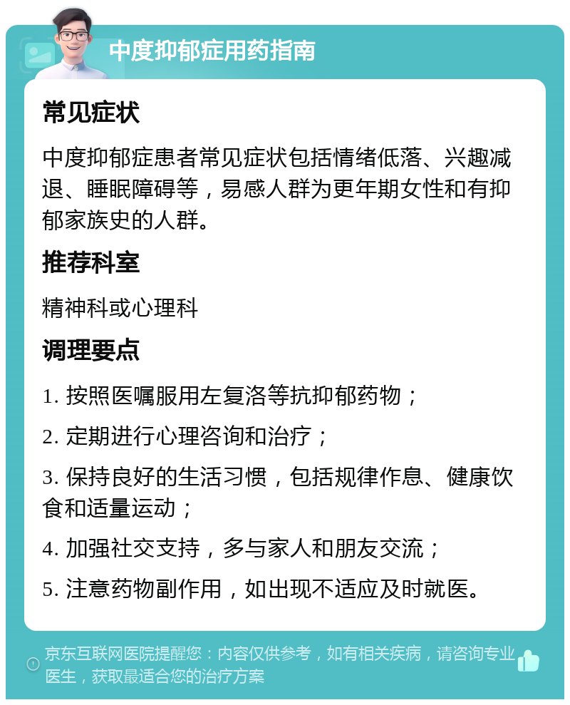 中度抑郁症用药指南 常见症状 中度抑郁症患者常见症状包括情绪低落、兴趣减退、睡眠障碍等，易感人群为更年期女性和有抑郁家族史的人群。 推荐科室 精神科或心理科 调理要点 1. 按照医嘱服用左复洛等抗抑郁药物； 2. 定期进行心理咨询和治疗； 3. 保持良好的生活习惯，包括规律作息、健康饮食和适量运动； 4. 加强社交支持，多与家人和朋友交流； 5. 注意药物副作用，如出现不适应及时就医。