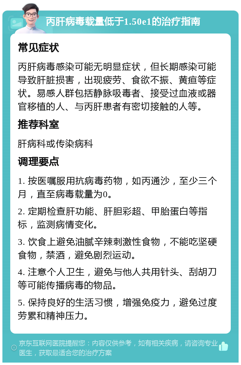 丙肝病毒载量低于1.50e1的治疗指南 常见症状 丙肝病毒感染可能无明显症状，但长期感染可能导致肝脏损害，出现疲劳、食欲不振、黄疸等症状。易感人群包括静脉吸毒者、接受过血液或器官移植的人、与丙肝患者有密切接触的人等。 推荐科室 肝病科或传染病科 调理要点 1. 按医嘱服用抗病毒药物，如丙通沙，至少三个月，直至病毒载量为0。 2. 定期检查肝功能、肝胆彩超、甲胎蛋白等指标，监测病情变化。 3. 饮食上避免油腻辛辣刺激性食物，不能吃坚硬食物，禁酒，避免剧烈运动。 4. 注意个人卫生，避免与他人共用针头、刮胡刀等可能传播病毒的物品。 5. 保持良好的生活习惯，增强免疫力，避免过度劳累和精神压力。