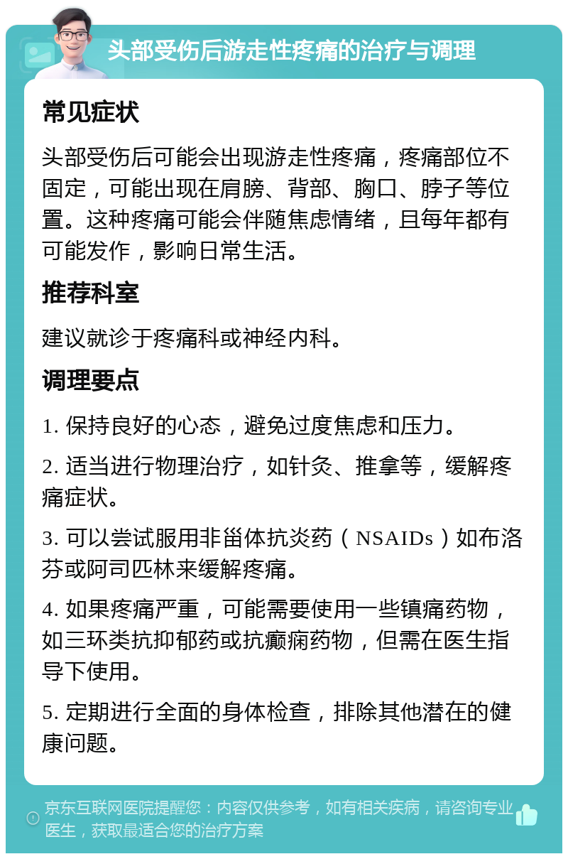 头部受伤后游走性疼痛的治疗与调理 常见症状 头部受伤后可能会出现游走性疼痛，疼痛部位不固定，可能出现在肩膀、背部、胸口、脖子等位置。这种疼痛可能会伴随焦虑情绪，且每年都有可能发作，影响日常生活。 推荐科室 建议就诊于疼痛科或神经内科。 调理要点 1. 保持良好的心态，避免过度焦虑和压力。 2. 适当进行物理治疗，如针灸、推拿等，缓解疼痛症状。 3. 可以尝试服用非甾体抗炎药（NSAIDs）如布洛芬或阿司匹林来缓解疼痛。 4. 如果疼痛严重，可能需要使用一些镇痛药物，如三环类抗抑郁药或抗癫痫药物，但需在医生指导下使用。 5. 定期进行全面的身体检查，排除其他潜在的健康问题。