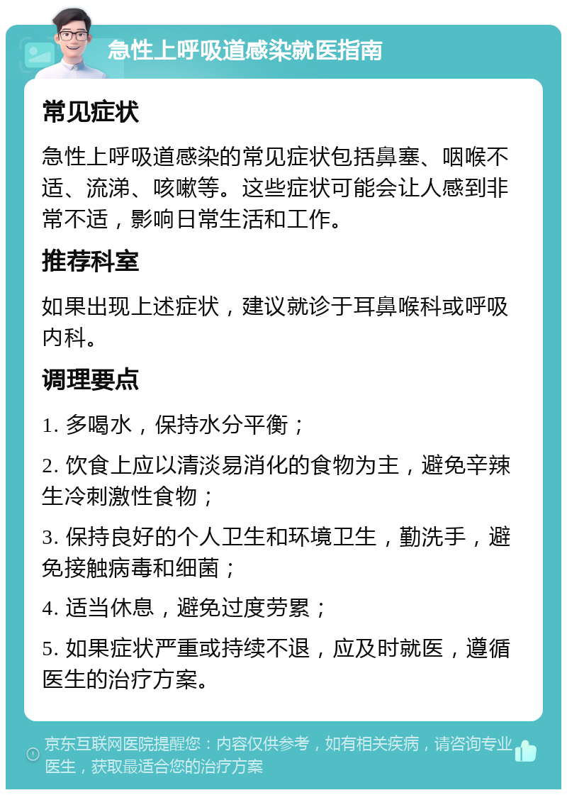 急性上呼吸道感染就医指南 常见症状 急性上呼吸道感染的常见症状包括鼻塞、咽喉不适、流涕、咳嗽等。这些症状可能会让人感到非常不适，影响日常生活和工作。 推荐科室 如果出现上述症状，建议就诊于耳鼻喉科或呼吸内科。 调理要点 1. 多喝水，保持水分平衡； 2. 饮食上应以清淡易消化的食物为主，避免辛辣生冷刺激性食物； 3. 保持良好的个人卫生和环境卫生，勤洗手，避免接触病毒和细菌； 4. 适当休息，避免过度劳累； 5. 如果症状严重或持续不退，应及时就医，遵循医生的治疗方案。