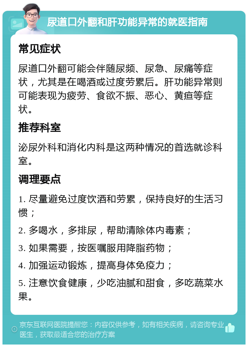 尿道口外翻和肝功能异常的就医指南 常见症状 尿道口外翻可能会伴随尿频、尿急、尿痛等症状，尤其是在喝酒或过度劳累后。肝功能异常则可能表现为疲劳、食欲不振、恶心、黄疸等症状。 推荐科室 泌尿外科和消化内科是这两种情况的首选就诊科室。 调理要点 1. 尽量避免过度饮酒和劳累，保持良好的生活习惯； 2. 多喝水，多排尿，帮助清除体内毒素； 3. 如果需要，按医嘱服用降脂药物； 4. 加强运动锻炼，提高身体免疫力； 5. 注意饮食健康，少吃油腻和甜食，多吃蔬菜水果。