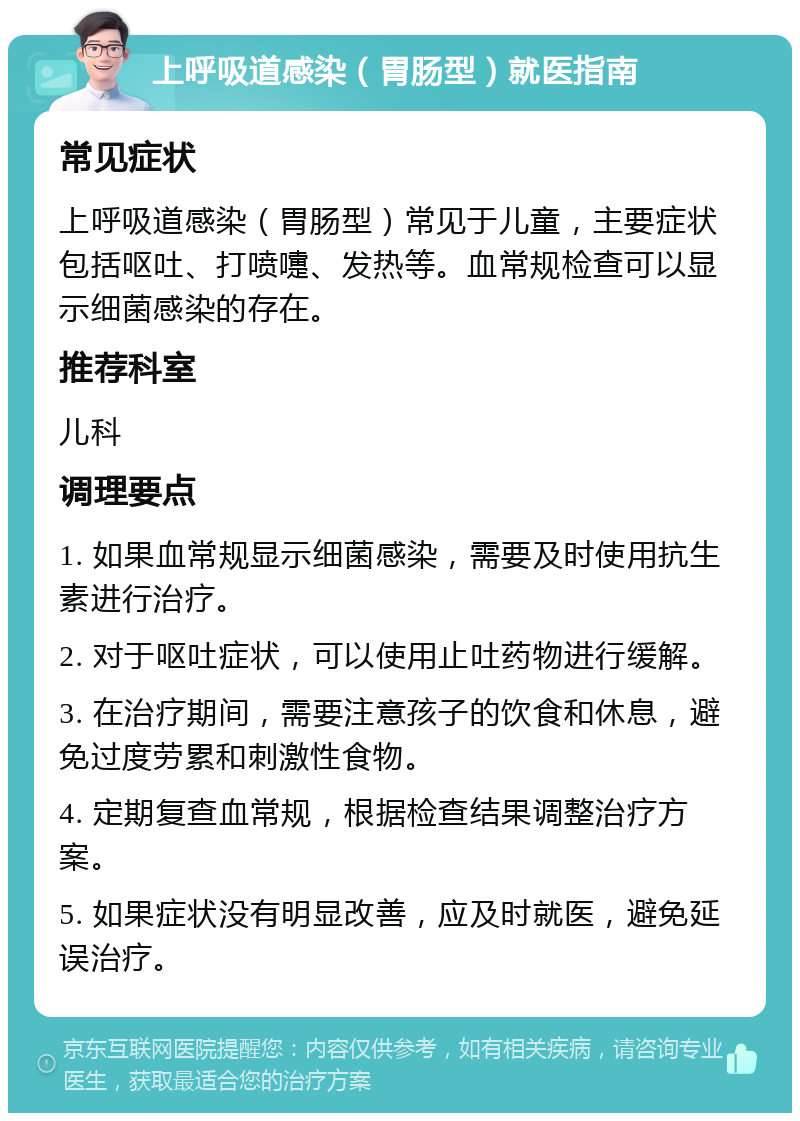 上呼吸道感染（胃肠型）就医指南 常见症状 上呼吸道感染（胃肠型）常见于儿童，主要症状包括呕吐、打喷嚏、发热等。血常规检查可以显示细菌感染的存在。 推荐科室 儿科 调理要点 1. 如果血常规显示细菌感染，需要及时使用抗生素进行治疗。 2. 对于呕吐症状，可以使用止吐药物进行缓解。 3. 在治疗期间，需要注意孩子的饮食和休息，避免过度劳累和刺激性食物。 4. 定期复查血常规，根据检查结果调整治疗方案。 5. 如果症状没有明显改善，应及时就医，避免延误治疗。