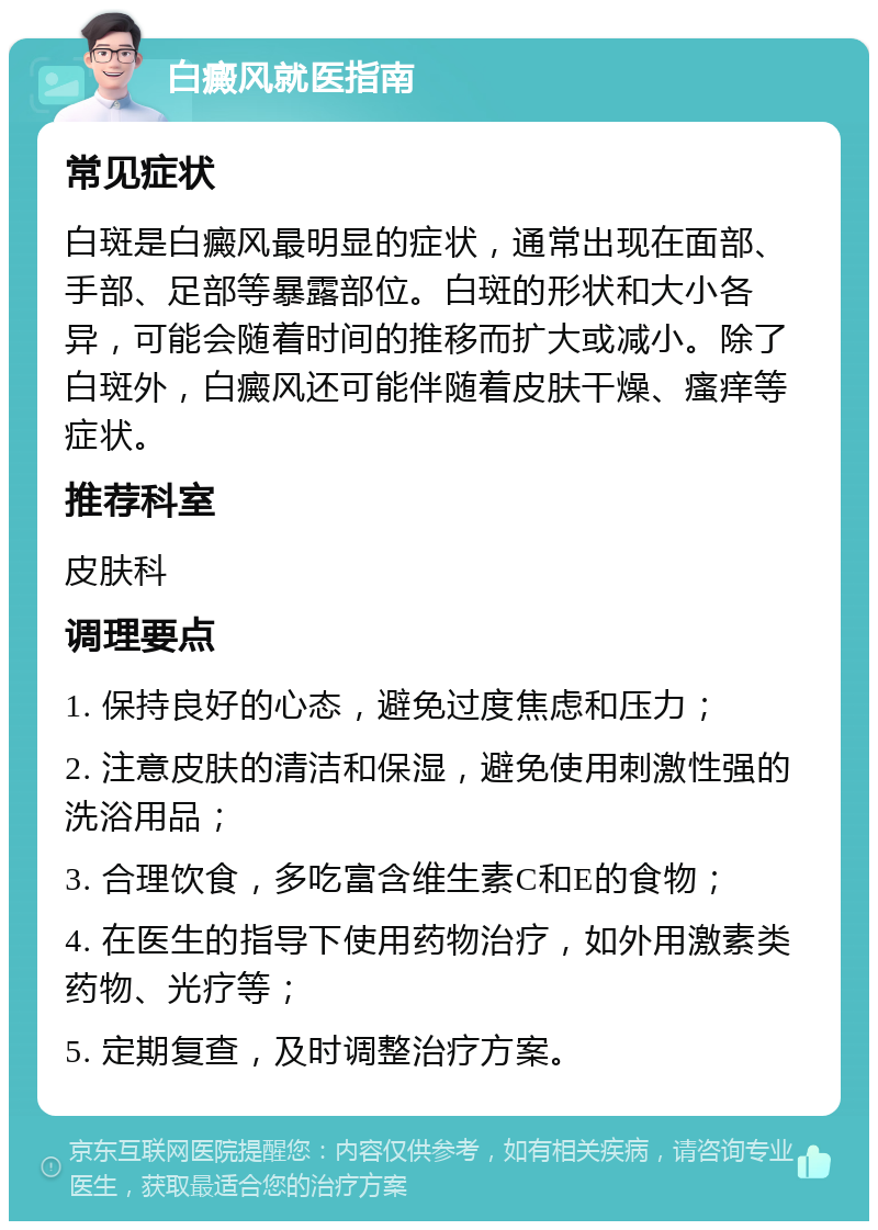 白癜风就医指南 常见症状 白斑是白癜风最明显的症状，通常出现在面部、手部、足部等暴露部位。白斑的形状和大小各异，可能会随着时间的推移而扩大或减小。除了白斑外，白癜风还可能伴随着皮肤干燥、瘙痒等症状。 推荐科室 皮肤科 调理要点 1. 保持良好的心态，避免过度焦虑和压力； 2. 注意皮肤的清洁和保湿，避免使用刺激性强的洗浴用品； 3. 合理饮食，多吃富含维生素C和E的食物； 4. 在医生的指导下使用药物治疗，如外用激素类药物、光疗等； 5. 定期复查，及时调整治疗方案。