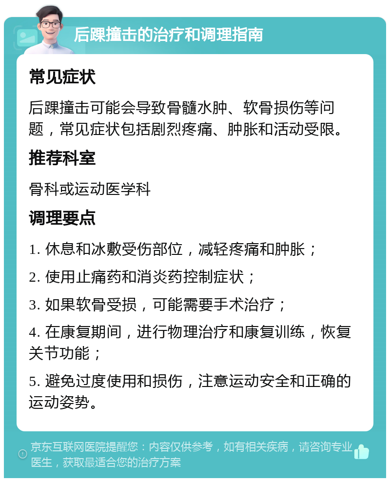 后踝撞击的治疗和调理指南 常见症状 后踝撞击可能会导致骨髓水肿、软骨损伤等问题，常见症状包括剧烈疼痛、肿胀和活动受限。 推荐科室 骨科或运动医学科 调理要点 1. 休息和冰敷受伤部位，减轻疼痛和肿胀； 2. 使用止痛药和消炎药控制症状； 3. 如果软骨受损，可能需要手术治疗； 4. 在康复期间，进行物理治疗和康复训练，恢复关节功能； 5. 避免过度使用和损伤，注意运动安全和正确的运动姿势。