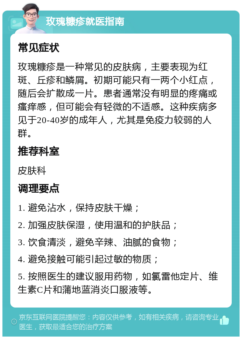 玫瑰糠疹就医指南 常见症状 玫瑰糠疹是一种常见的皮肤病，主要表现为红斑、丘疹和鳞屑。初期可能只有一两个小红点，随后会扩散成一片。患者通常没有明显的疼痛或瘙痒感，但可能会有轻微的不适感。这种疾病多见于20-40岁的成年人，尤其是免疫力较弱的人群。 推荐科室 皮肤科 调理要点 1. 避免沾水，保持皮肤干燥； 2. 加强皮肤保湿，使用温和的护肤品； 3. 饮食清淡，避免辛辣、油腻的食物； 4. 避免接触可能引起过敏的物质； 5. 按照医生的建议服用药物，如氯雷他定片、维生素C片和蒲地蓝消炎口服液等。