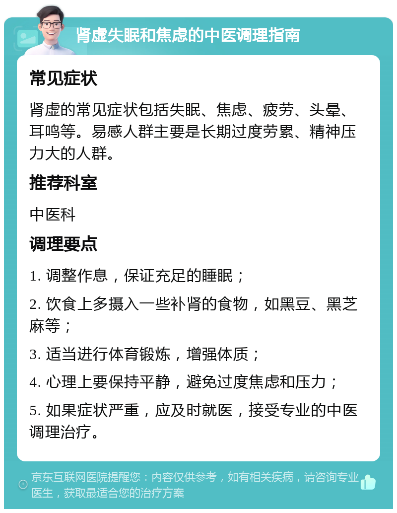 肾虚失眠和焦虑的中医调理指南 常见症状 肾虚的常见症状包括失眠、焦虑、疲劳、头晕、耳鸣等。易感人群主要是长期过度劳累、精神压力大的人群。 推荐科室 中医科 调理要点 1. 调整作息，保证充足的睡眠； 2. 饮食上多摄入一些补肾的食物，如黑豆、黑芝麻等； 3. 适当进行体育锻炼，增强体质； 4. 心理上要保持平静，避免过度焦虑和压力； 5. 如果症状严重，应及时就医，接受专业的中医调理治疗。