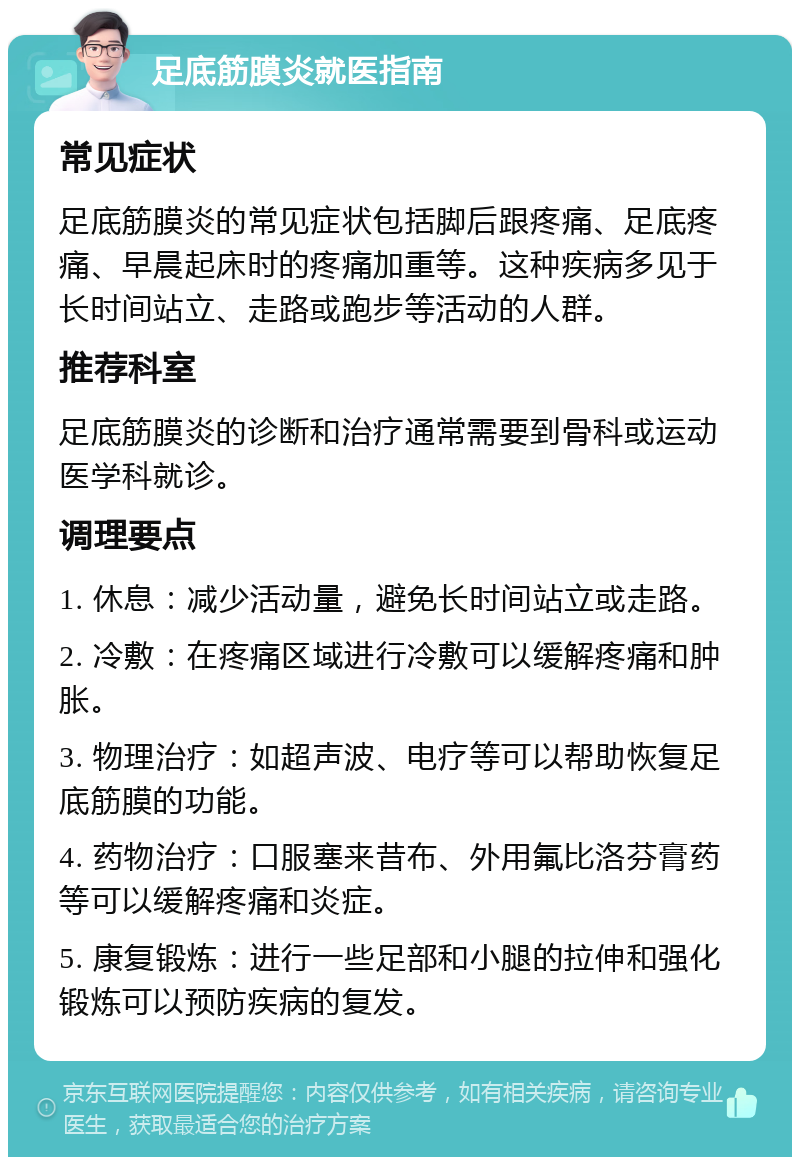 足底筋膜炎就医指南 常见症状 足底筋膜炎的常见症状包括脚后跟疼痛、足底疼痛、早晨起床时的疼痛加重等。这种疾病多见于长时间站立、走路或跑步等活动的人群。 推荐科室 足底筋膜炎的诊断和治疗通常需要到骨科或运动医学科就诊。 调理要点 1. 休息：减少活动量，避免长时间站立或走路。 2. 冷敷：在疼痛区域进行冷敷可以缓解疼痛和肿胀。 3. 物理治疗：如超声波、电疗等可以帮助恢复足底筋膜的功能。 4. 药物治疗：口服塞来昔布、外用氟比洛芬膏药等可以缓解疼痛和炎症。 5. 康复锻炼：进行一些足部和小腿的拉伸和强化锻炼可以预防疾病的复发。